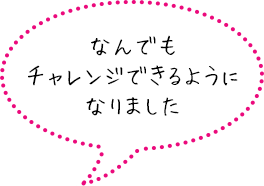 なんでもチャレンジできるようになりました