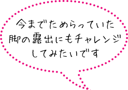 今までためらっていた脚の露出にもチャレンジしてみたいです