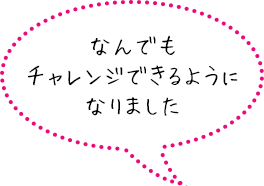 なんでもチャレンジできるようになりました