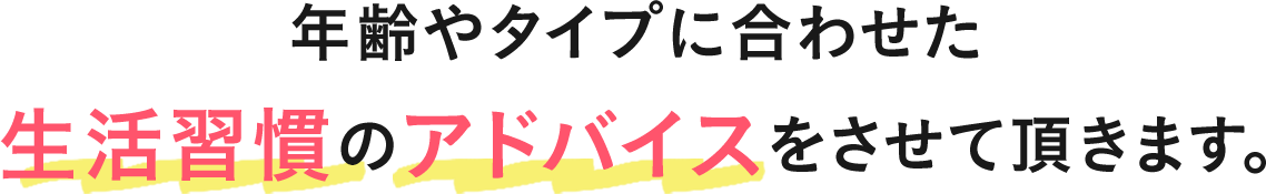 年齢やタイプに合わせた生活習慣のアドバイスさせて頂きます。