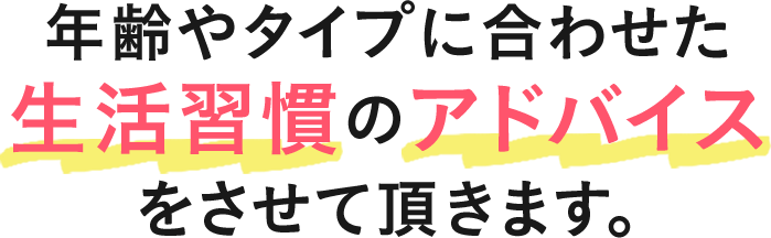 年齢やタイプに合わせた生活習慣のアドバイスさせて頂きます。