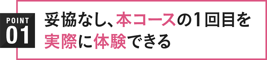 POINT01 妥協なし、本コースの1回目を実際に体験できる